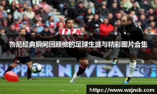 鲁尼经典瞬间回顾他的足球生涯与精彩图片合集